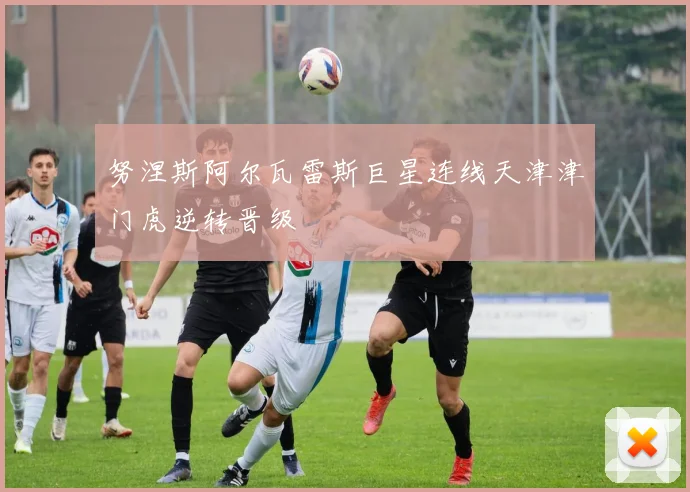 努涅斯阿尔瓦雷斯巨星连线天津津门虎逆转晋级
