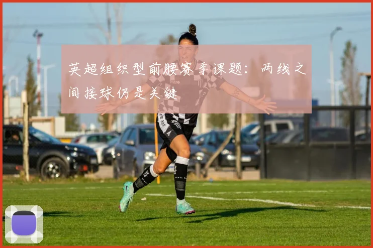 英超组织型前腰赛季课题：两线之间接球仍是关键