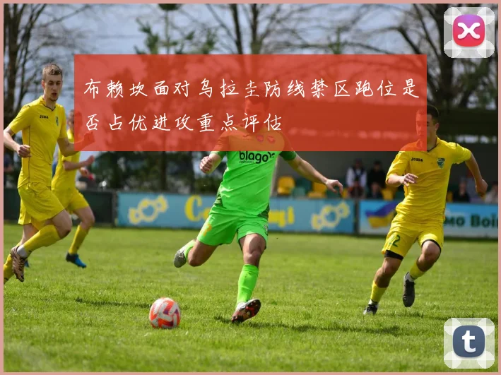 布赖坎面对乌拉圭防线禁区跑位是否占优进攻重点评估