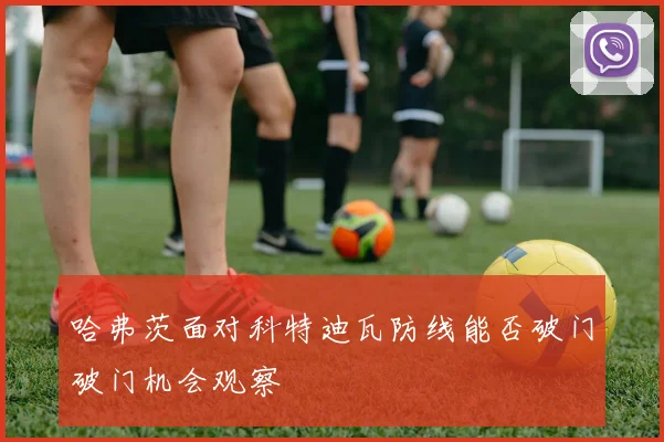 哈弗茨面对科特迪瓦防线能否破门破门机会观察