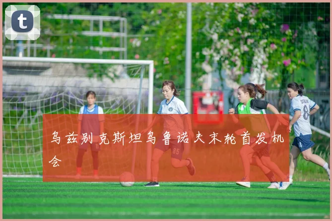 乌兹别克斯坦乌鲁诺夫末轮首发机会