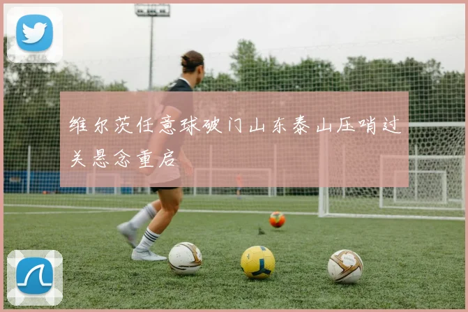 维尔茨任意球破门山东泰山压哨过关悬念重启