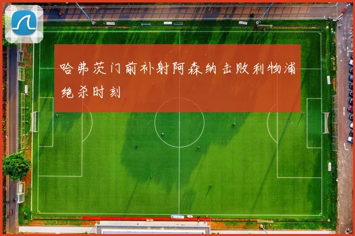 哈弗茨门前补射阿森纳击败利物浦绝杀时刻
