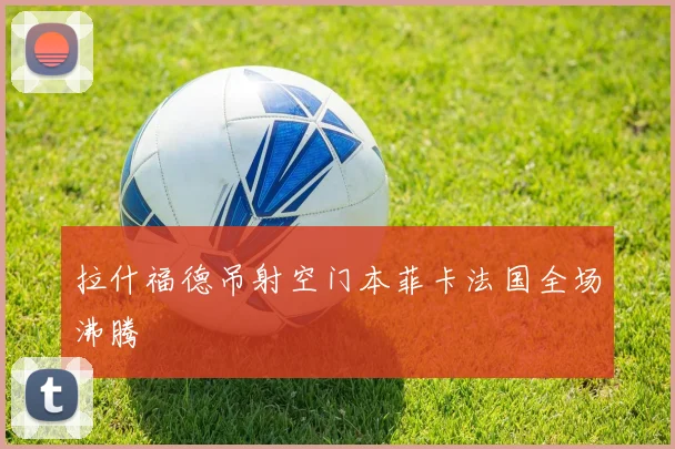 拉什福德吊射空门本菲卡法国全场沸腾