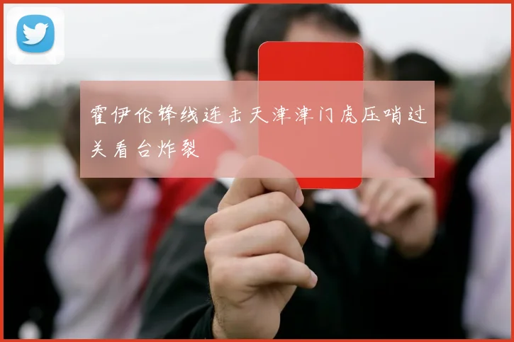 霍伊伦锋线连击天津津门虎压哨过关看台炸裂