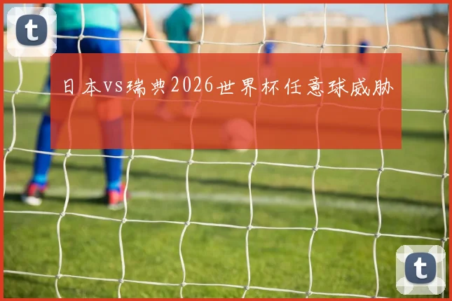 日本vs瑞典2026世界杯任意球威胁