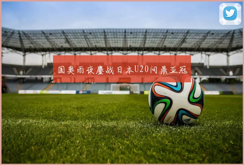 国奥雨夜鏖战日本U20问鼎亚冠
