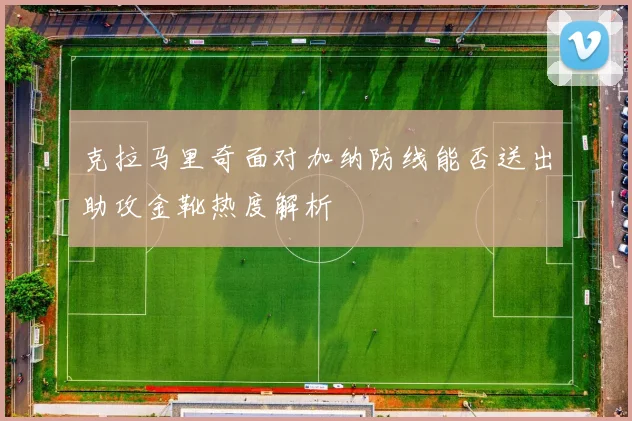 克拉马里奇面对加纳防线能否送出助攻金靴热度解析