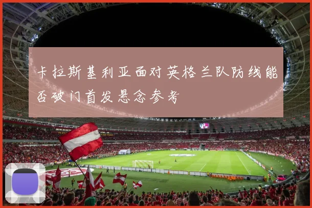 卡拉斯基利亚面对英格兰队防线能否破门首发悬念参考