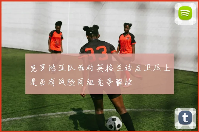 克罗地亚队面对英格兰边后卫压上是否有风险同组竞争解读