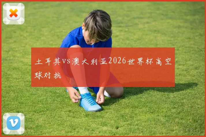 土耳其vs澳大利亚2026世界杯高空球对抗