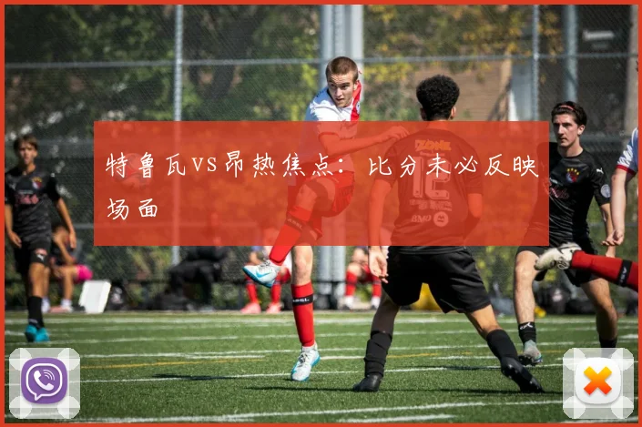 特鲁瓦vs昂热焦点：比分未必反映场面