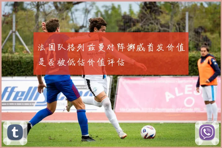 法国队格列兹曼对阵挪威首发价值是否被低估价值评估