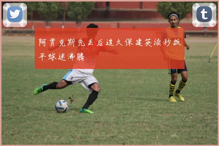 阿贾克斯先丢后追久保建英读秒扳平球迷沸腾