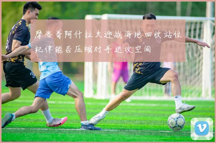 摩洛哥阿什拉夫迎战海地回收站位纪律能否压缩对手进攻空间