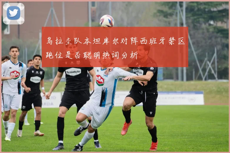 乌拉圭队本坦库尔对阵西班牙禁区跑位是否聪明热词分析