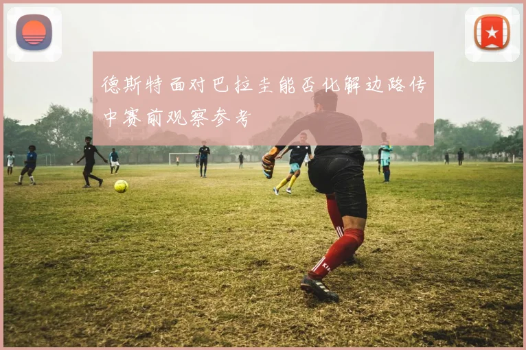 德斯特面对巴拉圭能否化解边路传中赛前观察参考