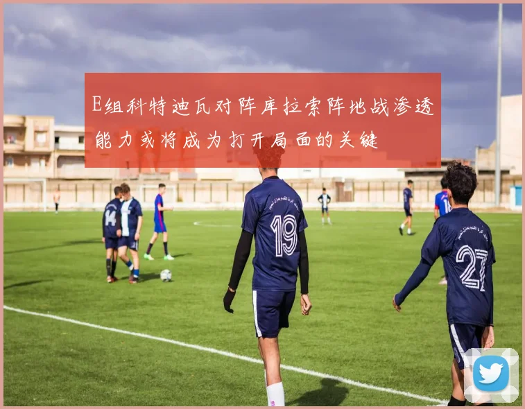 E组科特迪瓦对阵库拉索阵地战渗透能力或将成为打开局面的关键