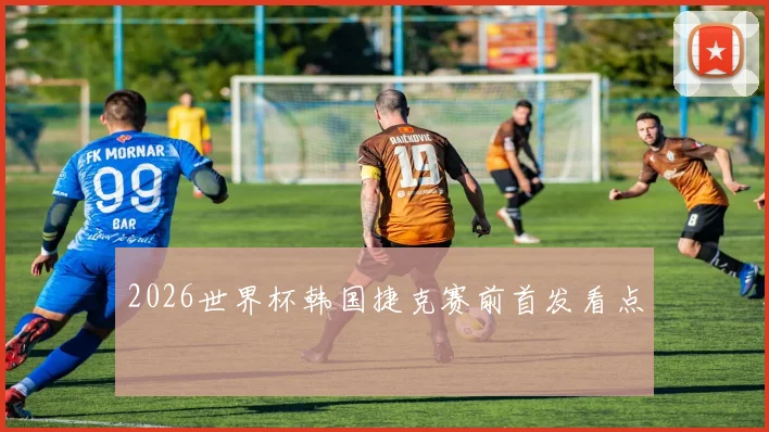2026世界杯韩国捷克赛前首发看点