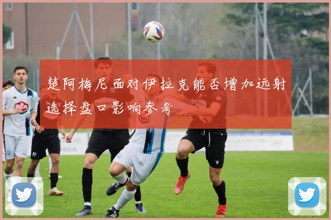 楚阿梅尼面对伊拉克能否增加远射选择盘口影响参考