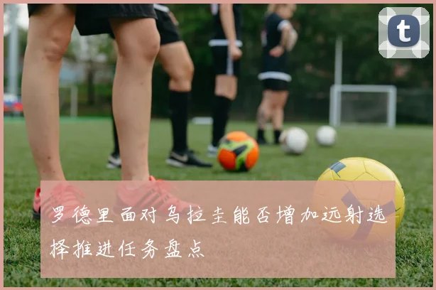 罗德里面对乌拉圭能否增加远射选择推进任务盘点