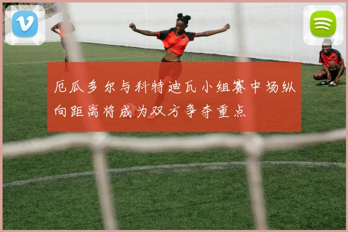 厄瓜多尔与科特迪瓦小组赛中场纵向距离将成为双方争夺重点