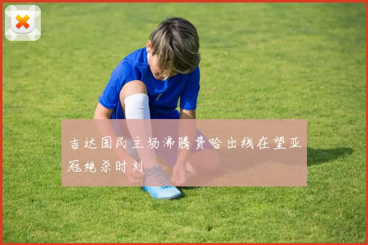 吉达国民主场沸腾费哈出线在望亚冠绝杀时刻