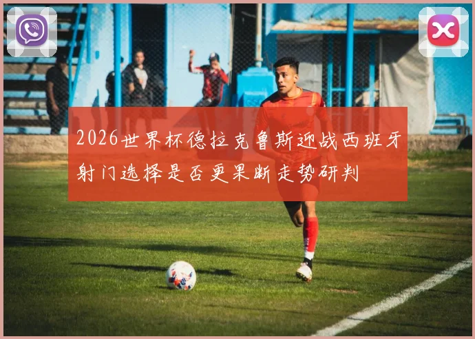 2026世界杯德拉克鲁斯迎战西班牙射门选择是否更果断走势研判