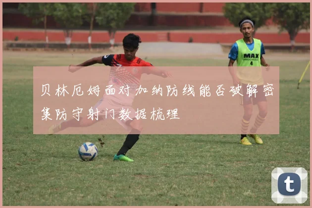 贝林厄姆面对加纳防线能否破解密集防守射门数据梳理