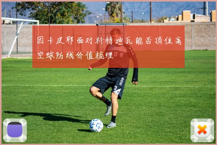 因卡皮耶面对科特迪瓦能否顶住高空球防线价值梳理