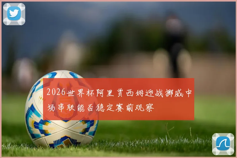 2026世界杯阿里贾西姆迎战挪威中场串联能否稳定赛前观察
