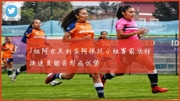 J组阿尔及利亚阿根廷小组赛前场转换速度能否形成优势