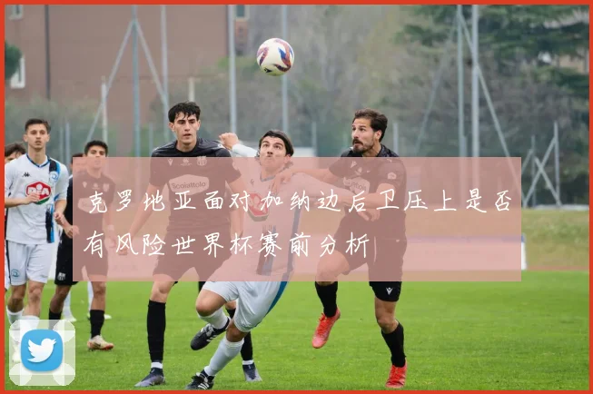 克罗地亚面对加纳边后卫压上是否有风险世界杯赛前分析