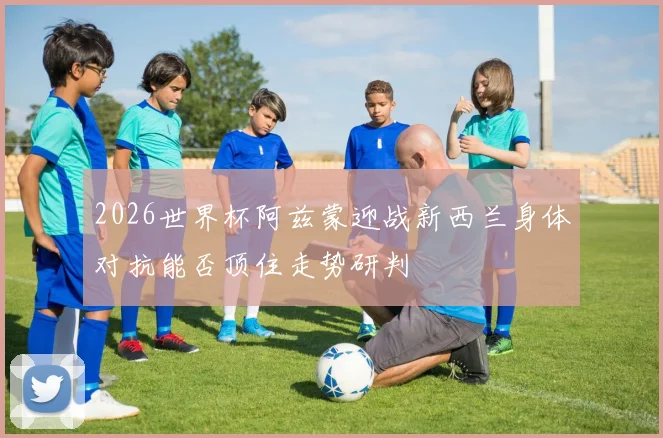 2026世界杯阿兹蒙迎战新西兰身体对抗能否顶住走势研判
