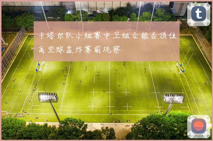 卡塔尔队小组赛中卫组合能否顶住高空球轰炸赛前观察