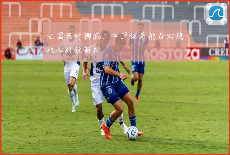 法国面对挪威三中卫体系能否站稳核心对位解析