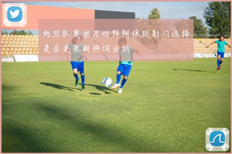 约旦队奥尔万对阵阿根廷射门选择是否更果断热词分析