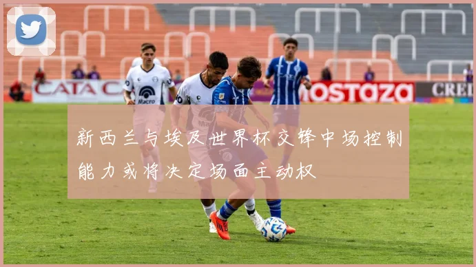 新西兰与埃及世界杯交锋中场控制能力或将决定场面主动权