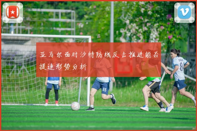 亚马尔面对沙特防线反击推进能否提速形势分析