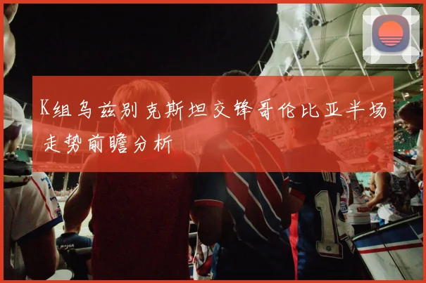 K组乌兹别克斯坦交锋哥伦比亚半场走势前瞻分析