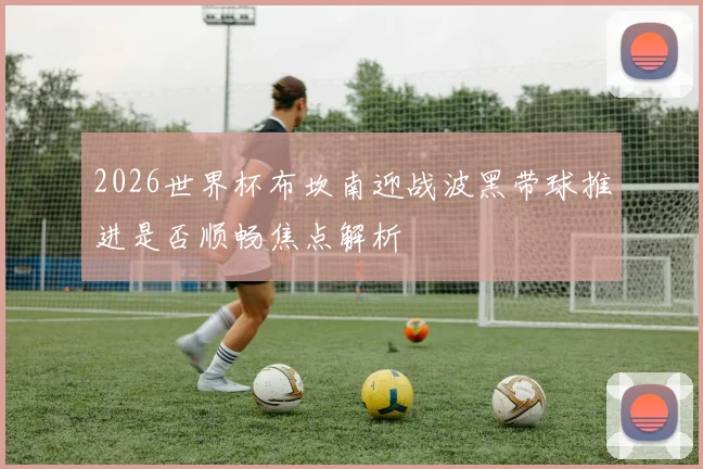 2026世界杯布坎南迎战波黑带球推进是否顺畅焦点解析