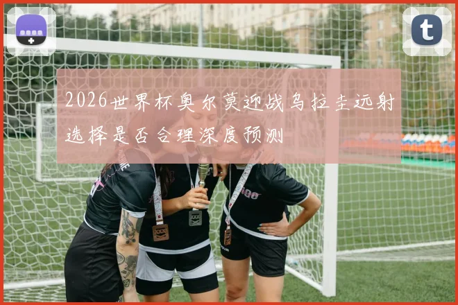 2026世界杯奥尔莫迎战乌拉圭远射选择是否合理深度预测
